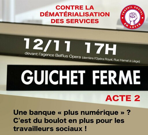 Peut être une image de texte qui dit ’CONTRE LA DÉMATÉRIALISATION DES SERVICES TRAVAI SOCLA ENLUTTE LUTT 12/11 devant l'agence Belfius Opera (derrière l'Opéra Royal, Rue Hamal à Liège) 17H GUICHET FERME ACTE 2 Une banque << plus numérique C'est du boulot en plus pour les travailleurs sociaux!’