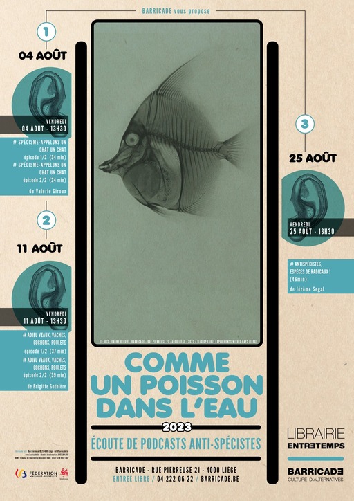 Peut être une illustration de poisson, affiche et texte qui dit ’BARRICADE vous propose 1 04 AOUT VENDREDI AOUT 13H30 SPÉCISME-APPELONS CHATU CHAT (34min) SPÉCISME APPELONS CHAT CHAT épisode Valérie Giroux 25 AOUT 2 11 AOUT VENDREDI 25 AOUT 13H30 VENDREDI AOÃT 13H30 #ANTISPÉCISTES, ESPECESD RADICAUX! (46min) de Jérôme Segal #ADIEU VACHES, COCHONS, POULETS épisode (37 #ADIEU VACHES, OCHN,PE épisode2/2 Brigitte Gothière BARRICADE RUEPIERREUSE21 4000LIEGE 212/ COMME UN POISSON DANS L'EAU 2023 ÉCOUTE DE PODCASTS ANTI-SPÉCISTES く FÉDÉRATION BARRICADE -RUEPIERREUSE 21 4000 LIEGE ENTRÉE LIBRE 04 222 2 BARRICADE.BE LIBRAIRIE ENTRETEMPS BARRICAD3 CULTURE D'AL TERNATIVES’