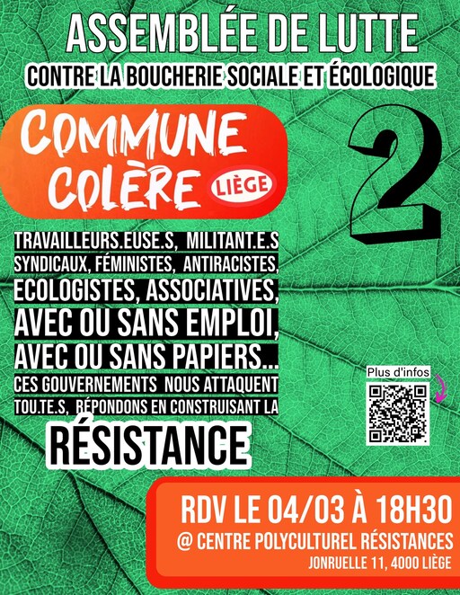 Peut être une image de texte qui dit ’ASSEMBLÉE DE LUTTE CONTRE LA BOUCHERIE SOCIALE ET ÉCOLOGIQUE COMMUNE COLERE LIÈGE TRAVAILLEURS.EUSE.S. EUSE.S, MILITANT.E.S SYNDICAUX, FÉMINISTES, ANTIRACISTES, ECOLOGISTES. ASSOCIATIVES, 2 A OU SANS EMPLOI, AVEC OU SANS PAPIERS... CES GOUVERNEMENTS NOUS ATTAQUENT TOU.TE.S, RÉPONDONS EN CONSTRUISANT LA RESISTANCE Plusd'infos Plus d'infos RDV LE 04/03 À 18H30 @ CENTRE POLYCULTUREL RÉSISTANCES JONRUELLE 11, 4000 LIÈGE’